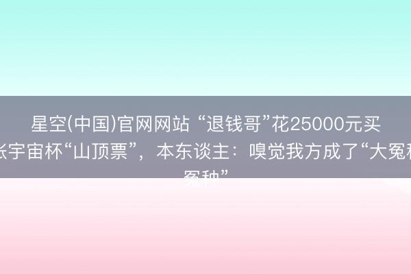 星空(中国)官网网站 “退钱哥”花25000元买2张宇宙杯“山顶票”，本东谈主：嗅觉我方成了“大冤种”