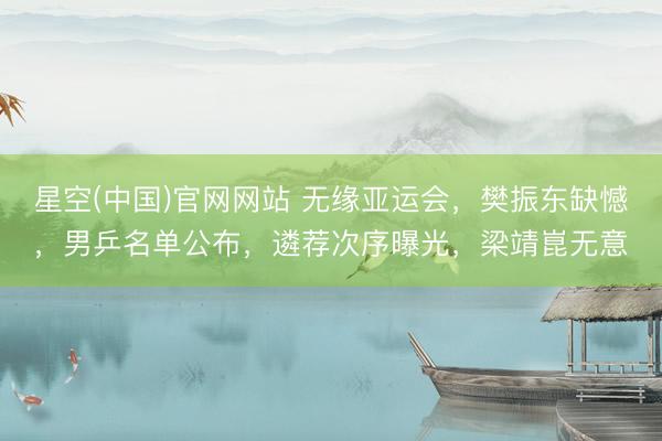 星空(中国)官网网站 无缘亚运会，樊振东缺憾，男乒名单公布，遴荐次序曝光，梁靖崑无意