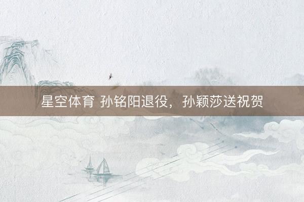 星空体育 孙铭阳退役，孙颖莎送祝贺