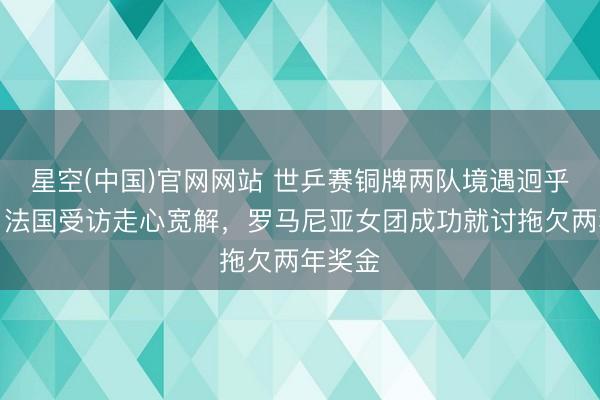 星空(中国)官网网站 世乒赛铜牌两队境遇迥乎不同！法国受访走心宽解，罗马尼亚女团成功就讨拖欠两年奖金