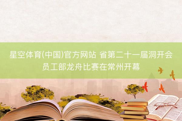 星空体育(中国)官方网站 省第二十一届洞开会员工部龙舟比赛在常州开幕