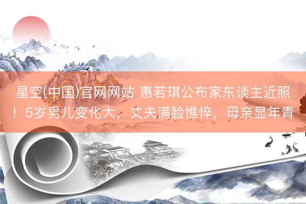 星空(中国)官网网站 惠若琪公布家东谈主近照！5岁男儿变化大，丈夫满脸憔悴，母亲显年青