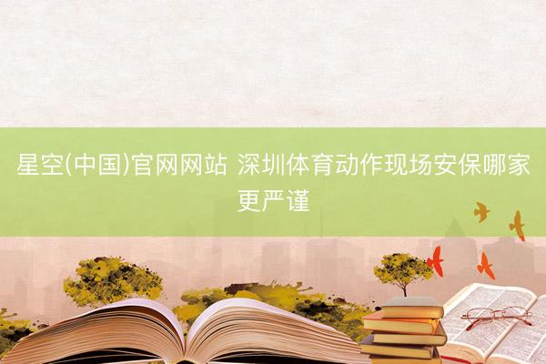 星空(中国)官网网站 深圳体育动作现场安保哪家更严谨