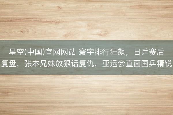 星空(中国)官网网站 寰宇排行狂飙，日乒赛后复盘，张本兄妹放狠话复仇，亚运会直面国乒精锐