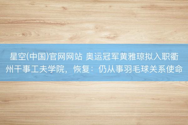 星空(中国)官网网站 奥运冠军黄雅琼拟入职衢州干事工夫学院，恢复：仍从事羽毛球关系使命