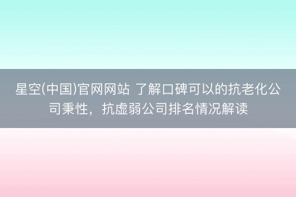 星空(中国)官网网站 了解口碑可以的抗老化公司秉性，抗虚弱公司排名情况解读