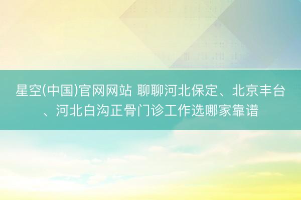 星空(中国)官网网站 聊聊河北保定、北京丰台、河北白沟正骨门诊工作选哪家靠谱