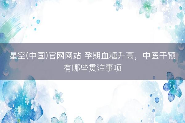 星空(中国)官网网站 孕期血糖升高，中医干预有哪些贯注事项