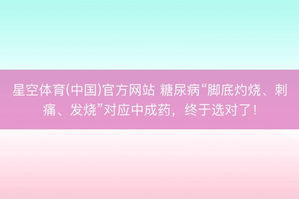 星空体育(中国)官方网站 糖尿病“脚底灼烧、刺痛、发烧”对应中成药,终于选对了!
