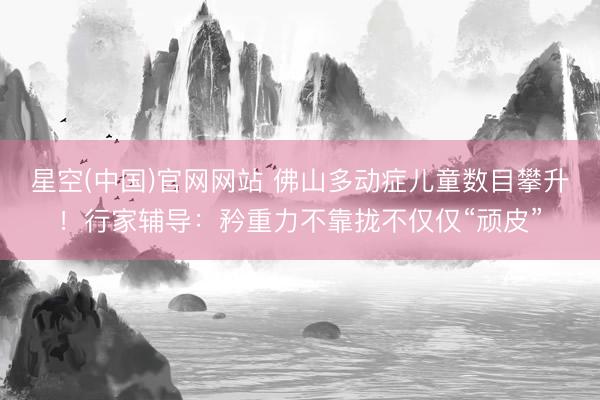 星空(中国)官网网站 佛山多动症儿童数目攀升!行家辅导:矜重力不靠拢不仅仅“顽皮”