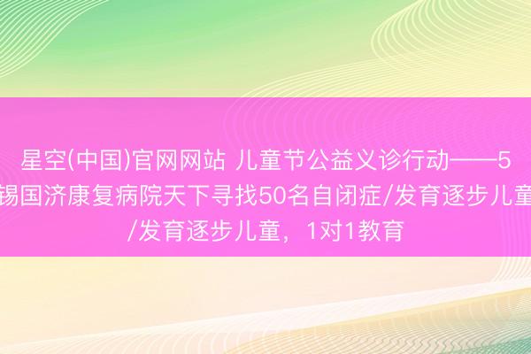 星空(中国)官网网站 儿童节公益义诊行动——5月31日，无锡国济康复病院天下寻找50名自闭症/发育逐步儿童，1对1教育