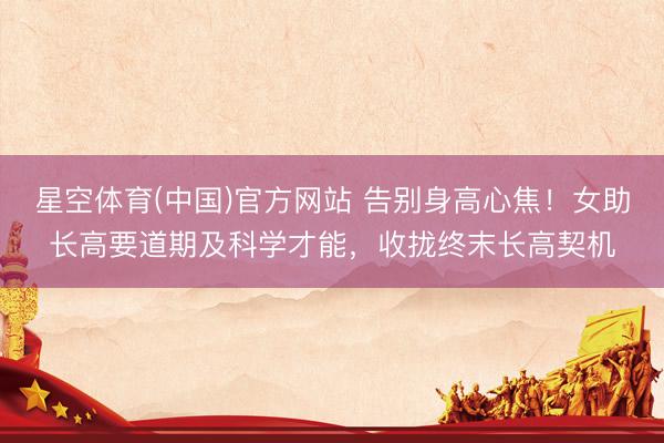 星空体育(中国)官方网站 告别身高心焦!女助长高要道期及科学才能,收拢终末长高契机