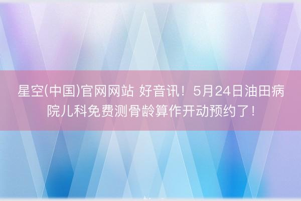 星空(中国)官网网站 好音讯!5月24日油田病院儿科免费测骨龄算作开动预约了!