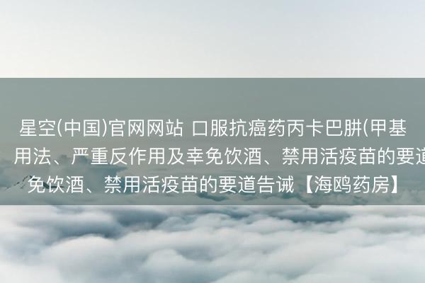 星空(中国)官网网站 口服抗癌药丙卡巴肼(甲基苄肼、Matulane)：用法、严重反作用及幸免饮酒、禁用活疫苗的要道告诫【海鸥药房】