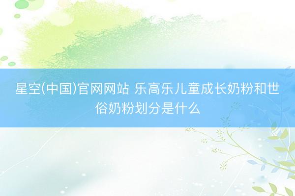 星空(中国)官网网站 乐高乐儿童成长奶粉和世俗奶粉划分是什么