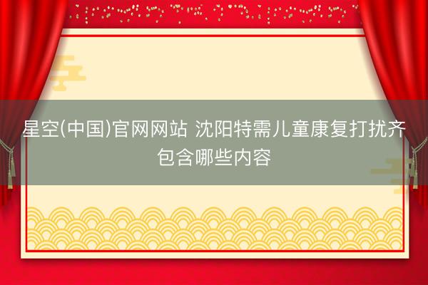 星空(中国)官网网站 沈阳特需儿童康复打扰齐包含哪些内容