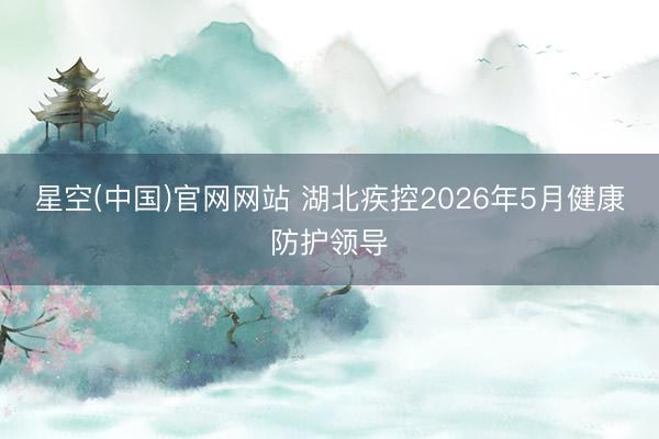 星空(中国)官网网站 湖北疾控2026年5月健康防护领导