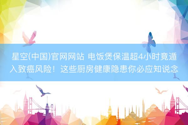 星空(中国)官网网站 电饭煲保温超4小时竟遁入致癌风险！这些厨房健康隐患你必应知说念