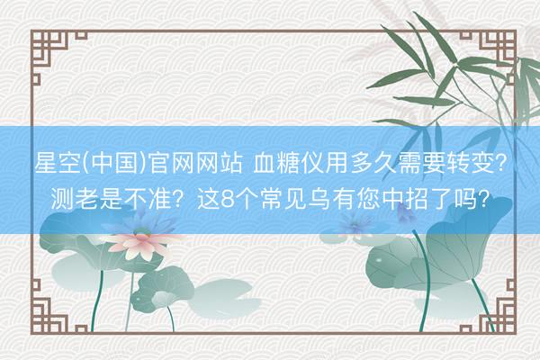 星空(中国)官网网站 血糖仪用多久需要转变？测老是不准？这8个常见乌有您中招了吗？