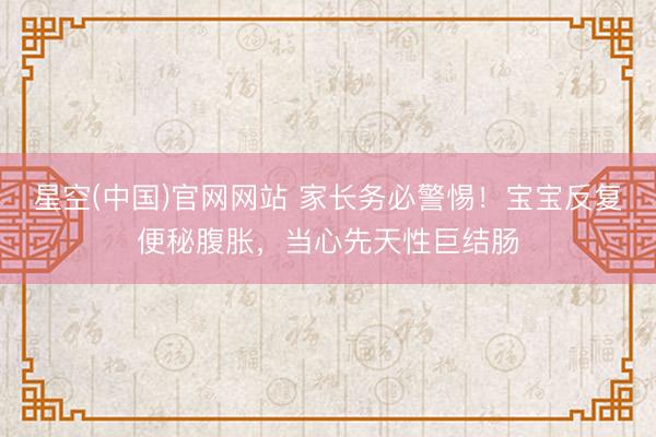 星空(中国)官网网站 家长务必警惕！宝宝反复便秘腹胀，当心先天性巨结肠