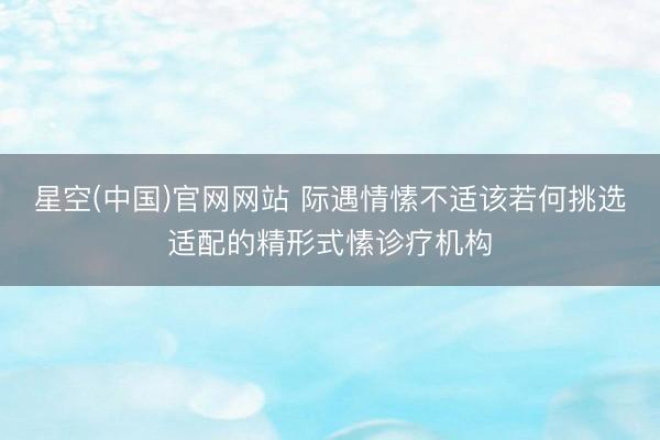 星空(中国)官网网站 际遇情愫不适该若何挑选适配的精形式愫诊疗机构