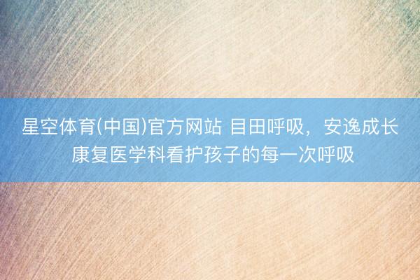 星空体育(中国)官方网站 目田呼吸，安逸成长 康复医学科看护孩子的每一次呼吸
