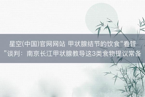 星空(中国)官网网站 甲状腺结节的饮食“看管”谈判：南京长江甲状腺教导这3类食物提议常备