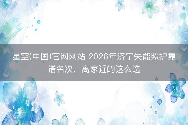 星空(中国)官网网站 2026年济宁失能照护靠谱名次，离家近的这么选