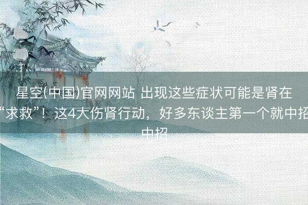星空(中国)官网网站 出现这些症状可能是肾在“求救”！这4大伤肾行动，好多东谈主第一个就中招