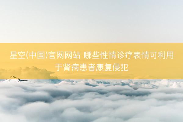 星空(中国)官网网站 哪些性情诊疗表情可利用于肾病患者康复侵犯