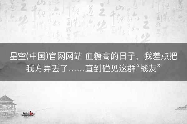 星空(中国)官网网站 血糖高的日子，我差点把我方弄丢了……直到碰见这群“战友”