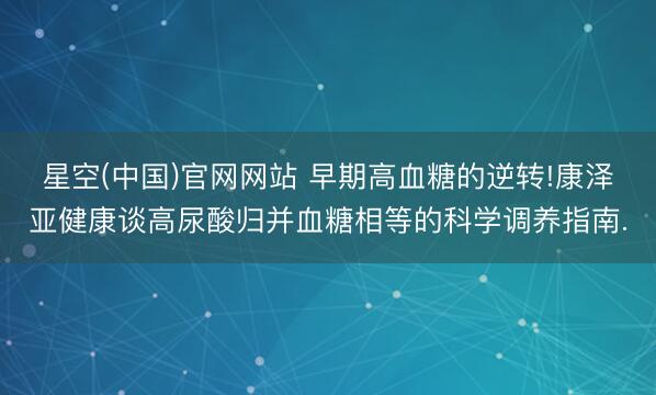 星空(中国)官网网站 早期高血糖的逆转!康泽亚健康谈高尿酸归并血糖相等的科学调养指南.