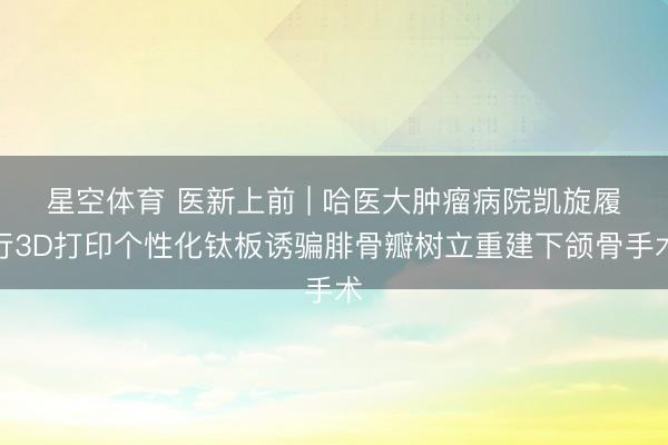 星空体育 医新上前 | 哈医大肿瘤病院凯旋履行3D打印个性化钛板诱骗腓骨瓣树立重建下颌骨手术