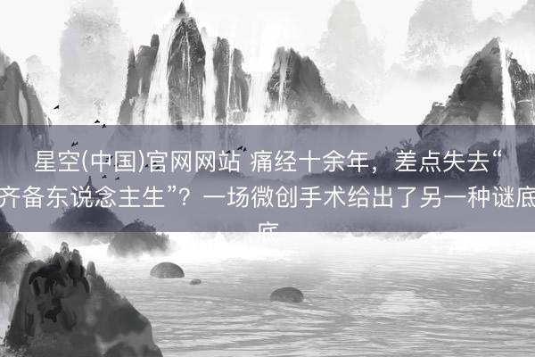 星空(中国)官网网站 痛经十余年，差点失去“齐备东说念主生”？一场微创手术给出了另一种谜底