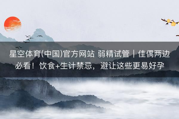星空体育(中国)官方网站 弱精试管｜佳偶两边必看！饮食+生计禁忌，避让这些更易好孕