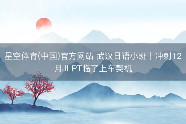 星空体育(中国)官方网站 武汉日语小班｜冲刺12月JLPT临了上车契机