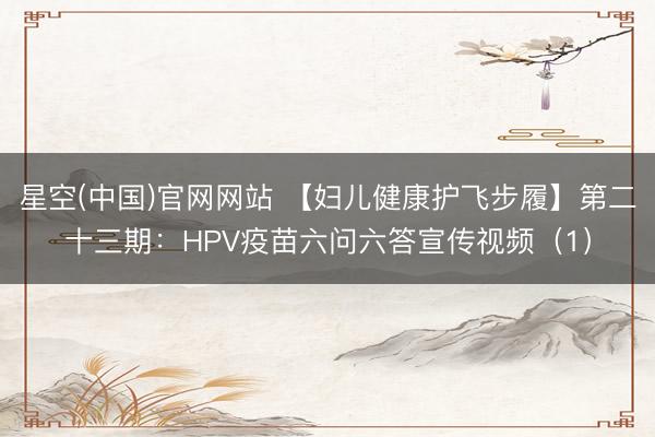 星空(中国)官网网站 【妇儿健康护飞步履】第二十三期：HPV疫苗六问六答宣传视频（1）