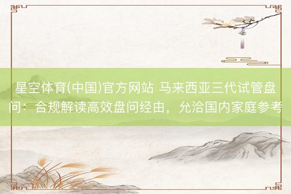 星空体育(中国)官方网站 马来西亚三代试管盘问：合规解读高效盘问经由，允洽国内家庭参考