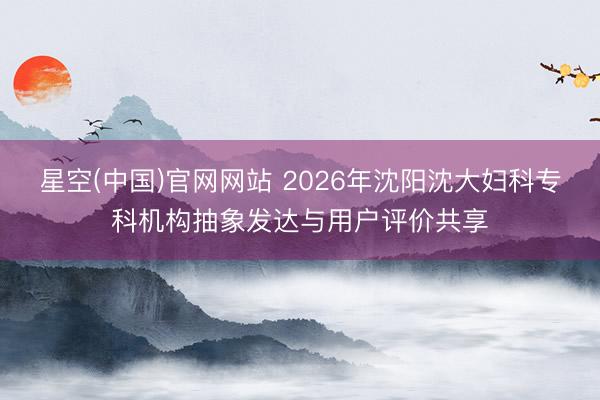 星空(中国)官网网站 2026年沈阳沈大妇科专科机构抽象发达与用户评价共享
