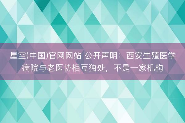 星空(中国)官网网站 公开声明：西安生殖医学病院与老医协相互独处，不是一家机构