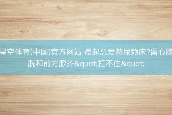 星空体育(中国)官方网站 晨起总爱憋尿赖床?留心膀胱和前方腺齐"扛不住"