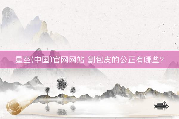 星空(中国)官网网站 割包皮的公正有哪些？