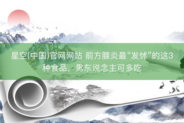 星空(中国)官网网站 前方腺炎最“发怵”的这3种食品，男东说念主可多吃