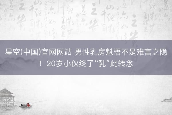 星空(中国)官网网站 男性乳房魁梧不是难言之隐！20岁小伙终了“乳”此转念