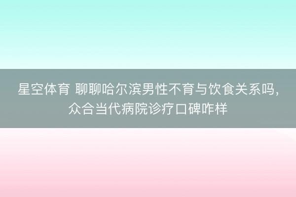 星空体育 聊聊哈尔滨男性不育与饮食关系吗，众合当代病院诊疗口碑咋样