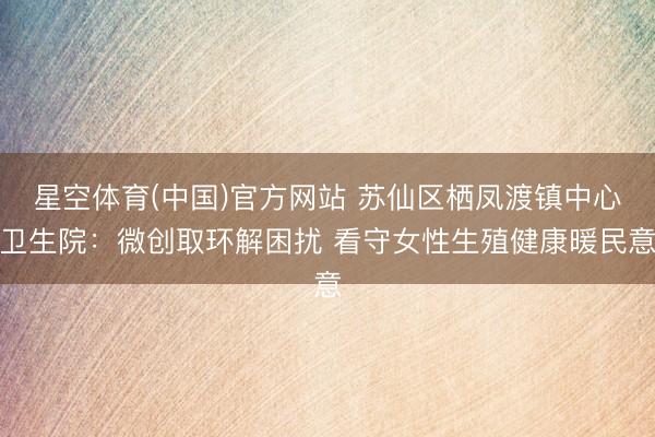 星空体育(中国)官方网站 苏仙区栖凤渡镇中心卫生院：微创取环解困扰 看守女性生殖健康暖民意