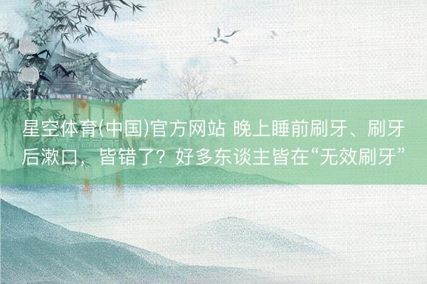 星空体育(中国)官方网站 晚上睡前刷牙、刷牙后漱口，皆错了？好多东谈主皆在“无效刷牙”