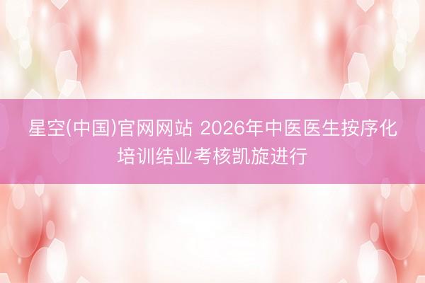 星空(中国)官网网站 2026年中医医生按序化培训结业考核凯旋进行