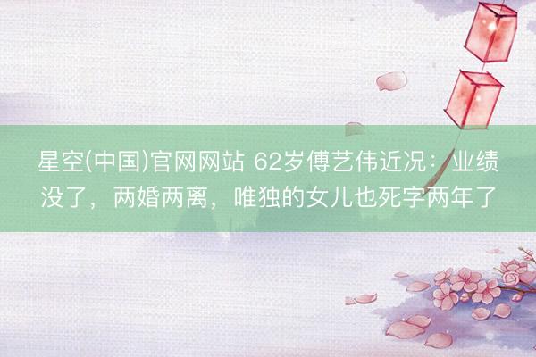 星空(中国)官网网站 62岁傅艺伟近况：业绩没了，两婚两离，唯独的女儿也死字两年了