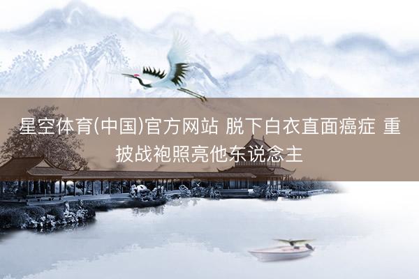 星空体育(中国)官方网站 脱下白衣直面癌症 重披战袍照亮他东说念主